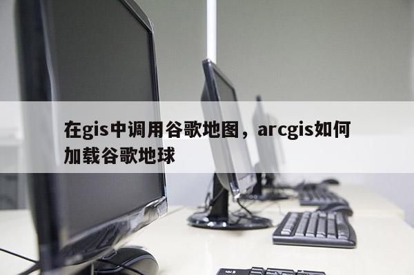 在gis中调用谷歌地图，arcgis如何加载谷歌地球