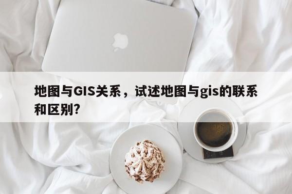 地图与GIS关系，试述地图与gis的联系和区别?