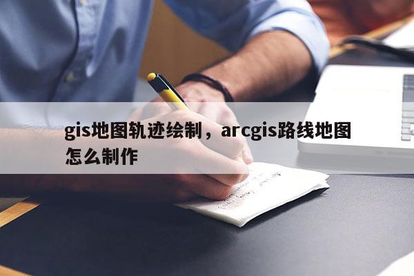 gis地图轨迹绘制，arcgis路线地图怎么制作