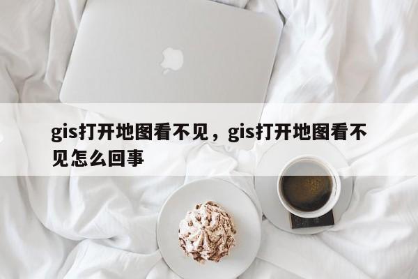 gis打开地图看不见，gis打开地图看不见怎么回事