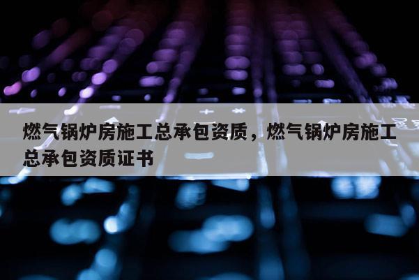 燃气锅炉房施工总承包资质，燃气锅炉房施工总承包资质证书