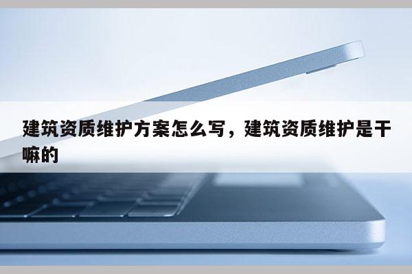 建筑资质维护方案怎么写，建筑资质维护是干嘛的