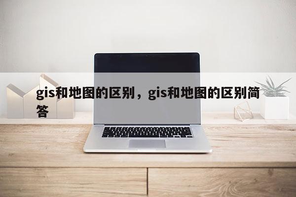 gis和地图的区别，gis和地图的区别简答