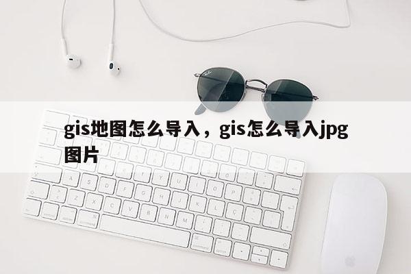 gis地图怎么导入，gis怎么导入jpg图片