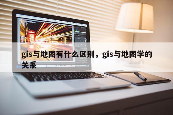 gis与地图有什么区别，gis与地图学的关系