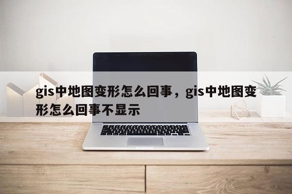 gis中地图变形怎么回事，gis中地图变形怎么回事不显示