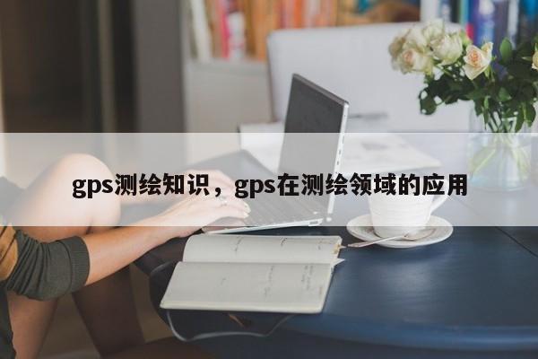 gps测绘知识，gps在测绘领域的应用