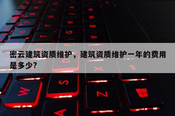 密云建筑资质维护，建筑资质维护一年的费用是多少?