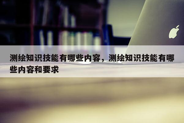 测绘知识技能有哪些内容，测绘知识技能有哪些内容和要求