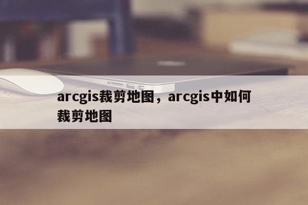 arcgis裁剪地图，arcgis中如何裁剪地图