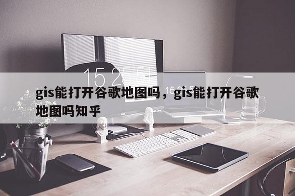 gis能打开谷歌地图吗，gis能打开谷歌地图吗知乎