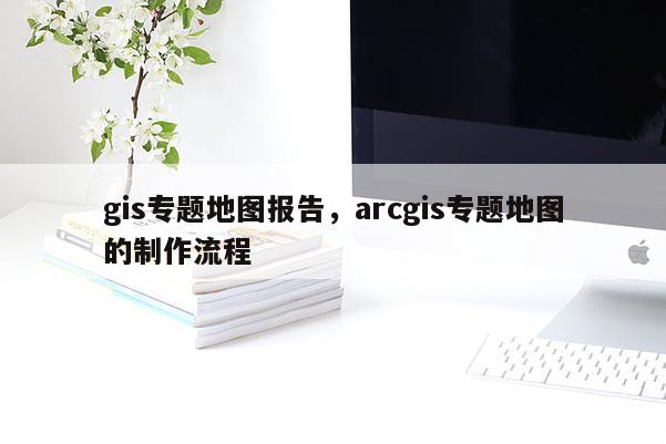 gis专题地图报告，arcgis专题地图的制作流程