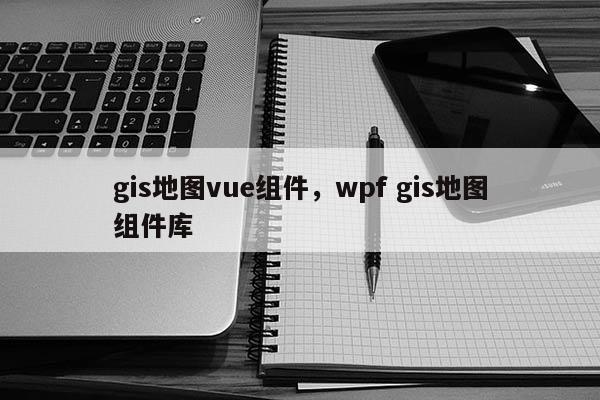 gis地图vue组件，wpf gis地图组件库