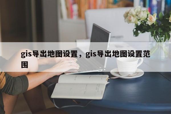 gis导出地图设置，gis导出地图设置范围