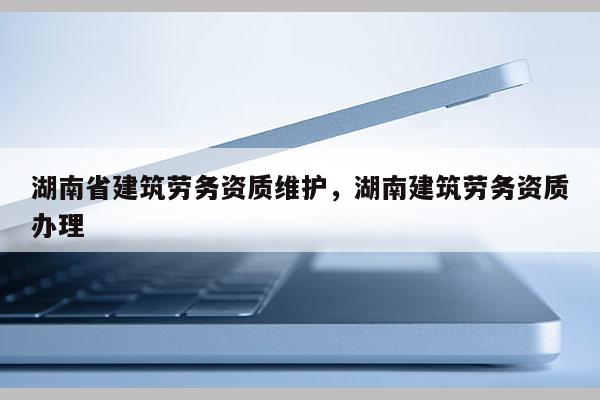 湖南省建筑劳务资质维护，湖南建筑劳务资质办理