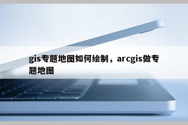 gis专题地图如何绘制，arcgis做专题地图