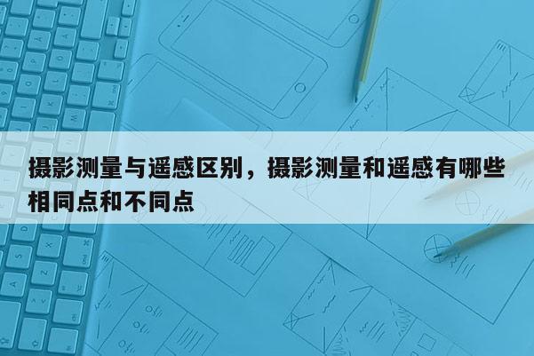 摄影测量与遥感区别，摄影测量和遥感有哪些相同点和不同点