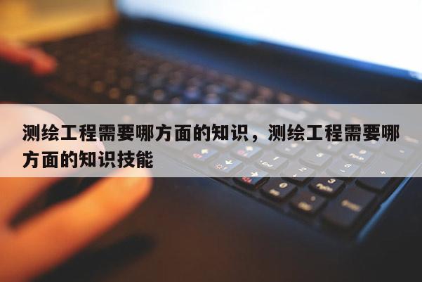 测绘工程需要哪方面的知识，测绘工程需要哪方面的知识技能