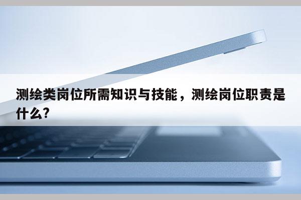 测绘类岗位所需知识与技能，测绘岗位职责是什么?