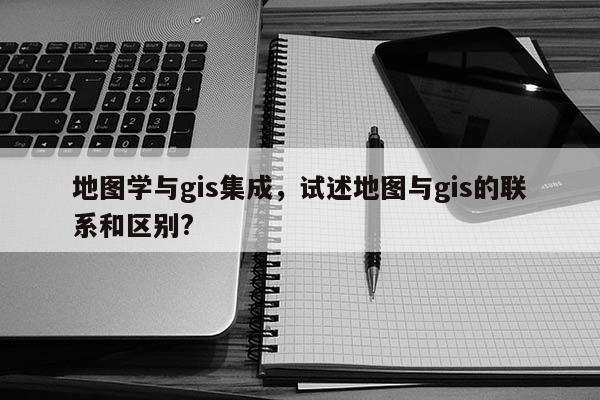 地图学与gis集成，试述地图与gis的联系和区别?