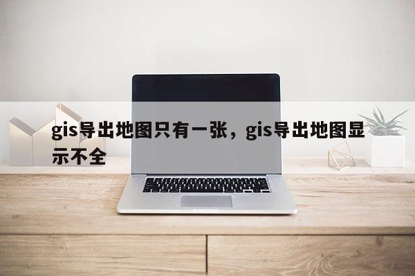 gis导出地图只有一张，gis导出地图显示不全