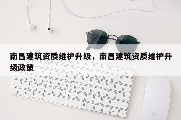 南昌建筑资质维护升级，南昌建筑资质维护升级政策