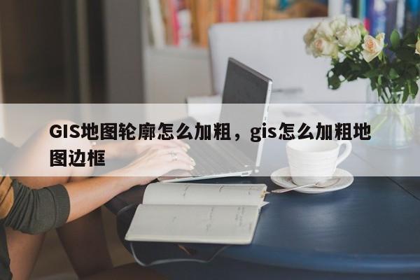 GIS地图轮廓怎么加粗，gis怎么加粗地图边框