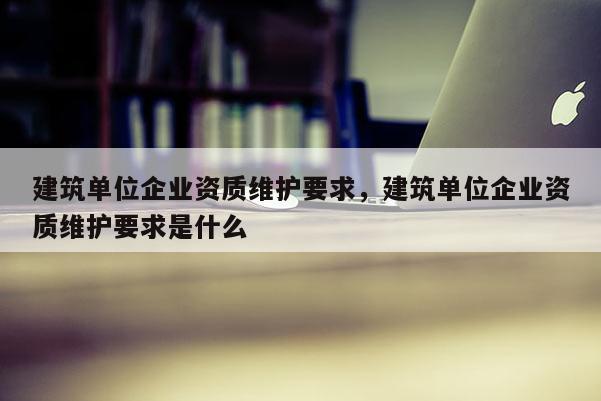 建筑单位企业资质维护要求，建筑单位企业资质维护要求是什么