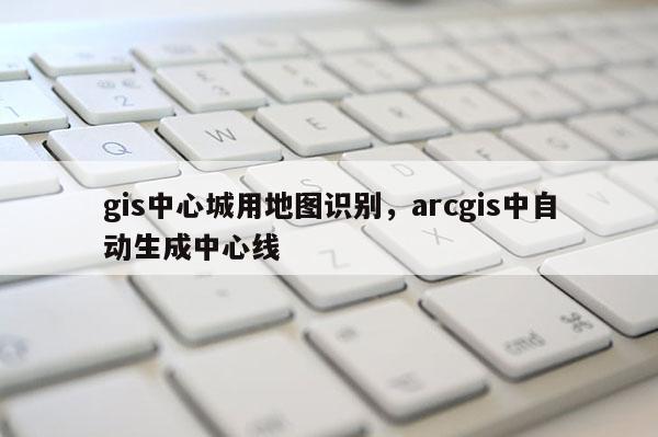 gis中心城用地图识别，arcgis中自动生成中心线