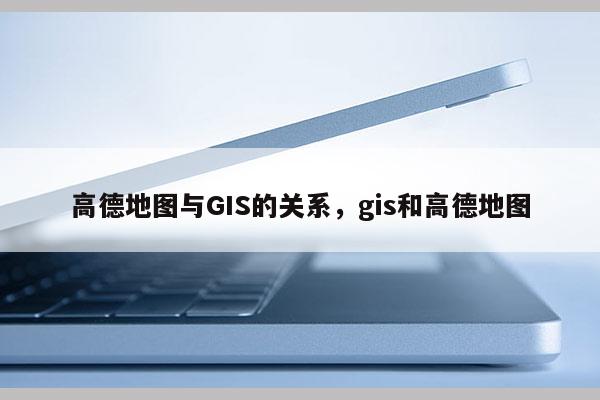 高德地图与GIS的关系，gis和高德地图