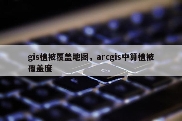 gis植被覆盖地图，arcgis中算植被覆盖度