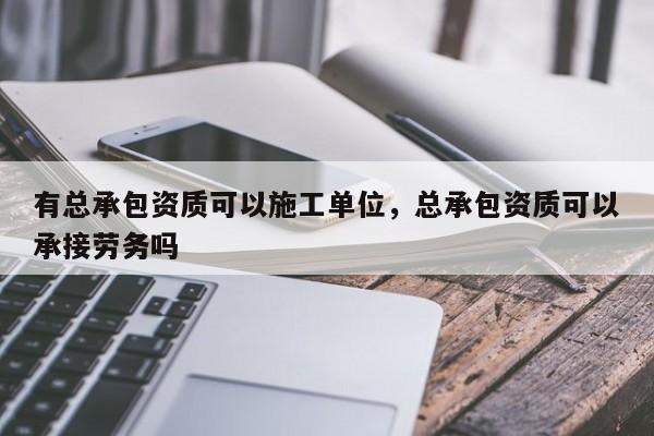 有总承包资质可以施工单位，总承包资质可以承接劳务吗