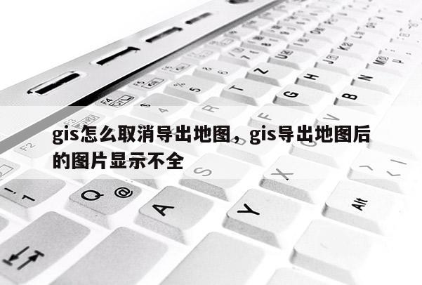 gis怎么取消导出地图，gis导出地图后的图片显示不全