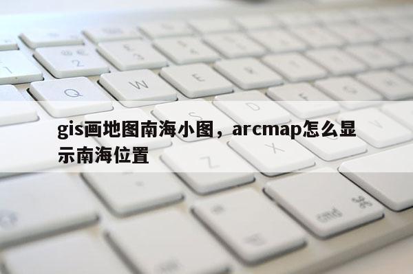 gis画地图南海小图，arcmap怎么显示南海位置