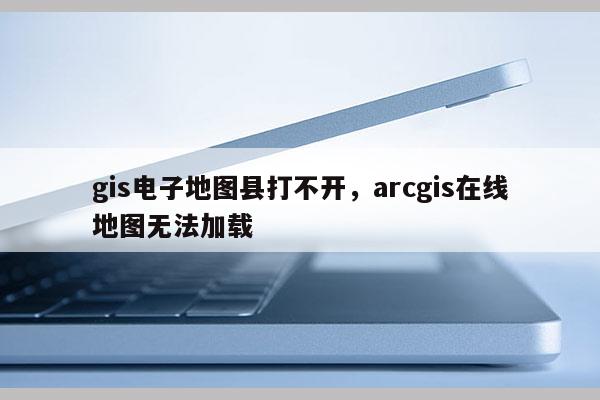 gis电子地图县打不开，arcgis在线地图无法加载