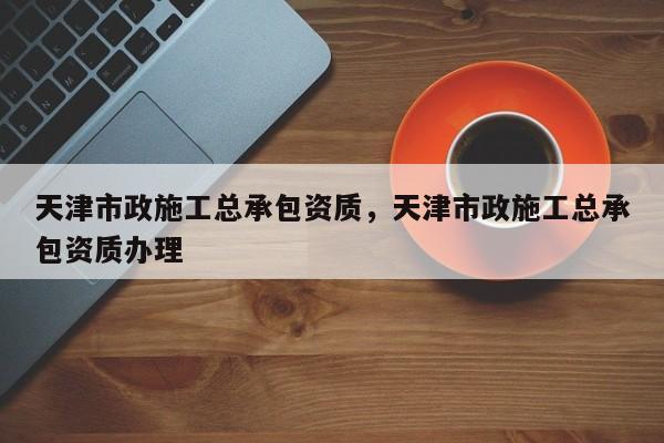 天津市政施工总承包资质，天津市政施工总承包资质办理