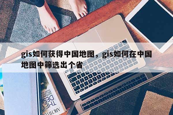 gis如何获得中国地图，gis如何在中国地图中筛选出个省