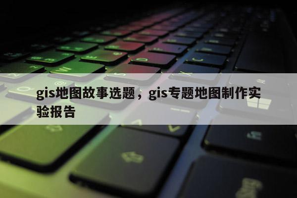 gis地图故事选题，gis专题地图制作实验报告