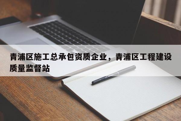 青浦区施工总承包资质企业，青浦区工程建设质量监督站