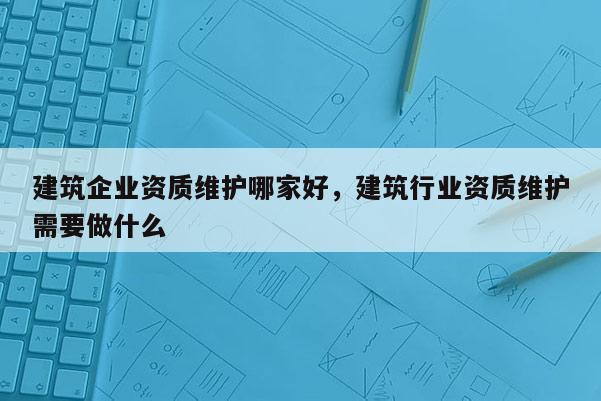 建筑企业资质维护哪家好，建筑行业资质维护需要做什么