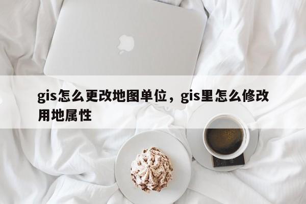 gis怎么更改地图单位，gis里怎么修改用地属性