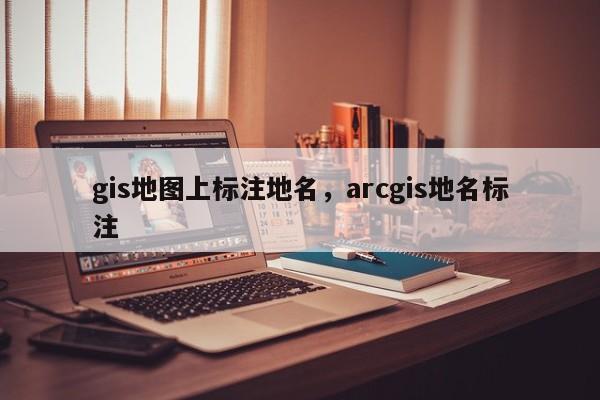 gis地图上标注地名，arcgis地名标注