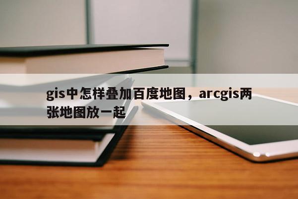 gis中怎样叠加百度地图，arcgis两张地图放一起