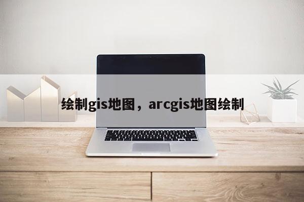 绘制gis地图，arcgis地图绘制