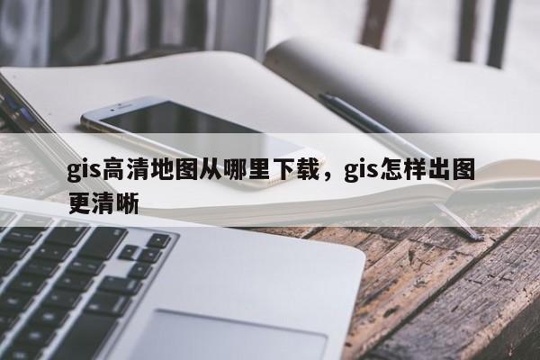 gis高清地图从哪里下载，gis怎样出图更清晰