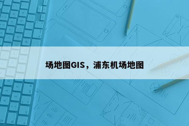 场地图GIS，浦东机场地图