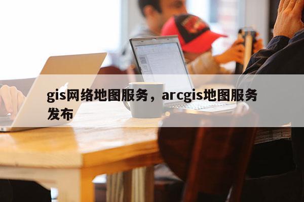 gis网络地图服务，arcgis地图服务发布