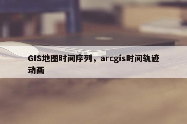 GIS地图时间序列，arcgis时间轨迹动画