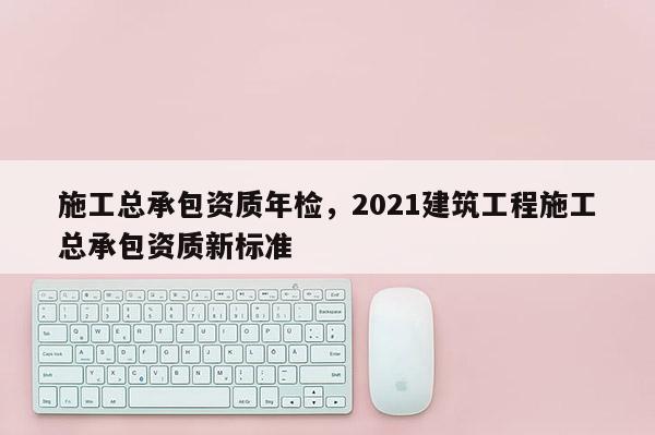 施工总承包资质年检，2021建筑工程施工总承包资质新标准