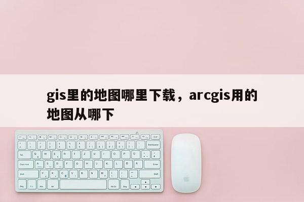 gis里的地图哪里下载，arcgis用的地图从哪下